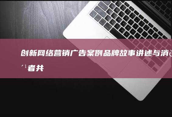 创新网络营销广告案例：品牌故事讲述与消费者共鸣的策略